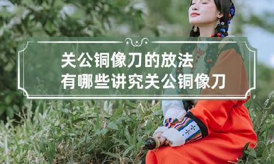 关公铜像刀的放法有哪些讲究 关公铜像刀的放法有哪些讲究和忌讳