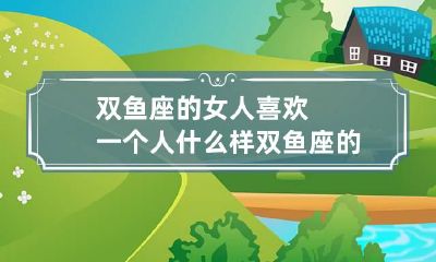 双鱼座的女人喜欢一个人什么样 双鱼座的女人喜欢一个人什么样的表现