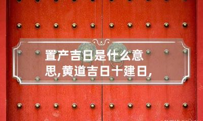 置产吉日是什么意思,黄道吉日十建日,平日,危日,成曰,收日,满日分别是什么意思?