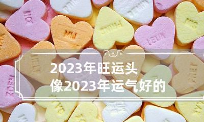 2023年旺运头像 2023年运气好的属相有哪些