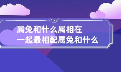 属兔和什么属相在一起最相配 属兔和什么属相在一起最相配婚姻