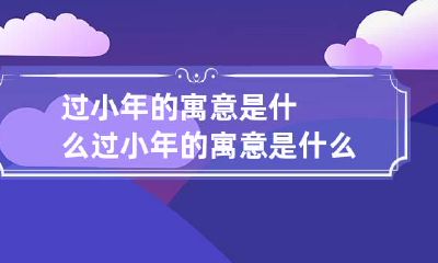 过小年的寓意是什么 过小年的寓意是什么呢