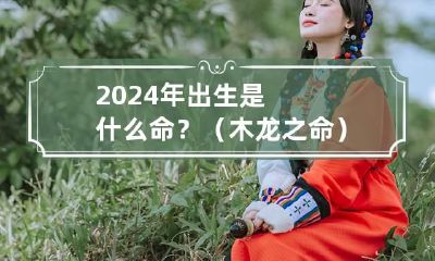 2024年出生是什么命？（木龙之命） 2024年是木命吗