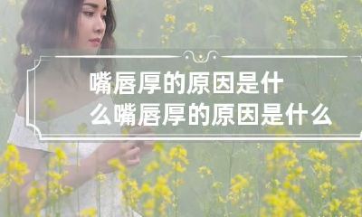 嘴唇厚的原因是什么 嘴唇厚的原因是什么女生