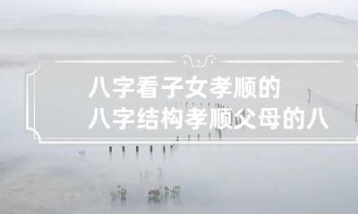 八字看子女孝顺的八字结构 孝顺父母的八字特征
