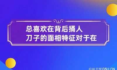 总喜欢在背后捅人刀子的面相特征 对于在背后捅刀子的人的话