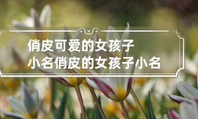 俏皮可爱的女孩子小名 俏皮的女孩子小名大全
