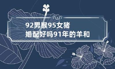 92男猴95女猪婚配好吗 91年的羊和92年的猴婚姻怎么样