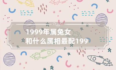 1999年属兔女和什么属相最配 1999属兔女和什么属相最配婚姻