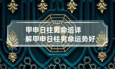 甲申日柱男命运详解 甲申日柱男命运势好吗