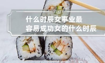 什么时辰女事业最容易成功 女的什么时辰出来最好命
