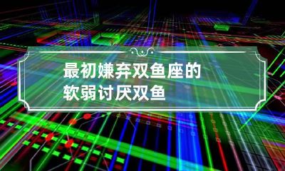 最初嫌弃双鱼座的软弱 讨厌双鱼