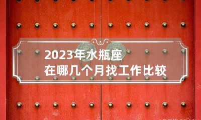 2023年水瓶座在哪几个月找工作比较顺利