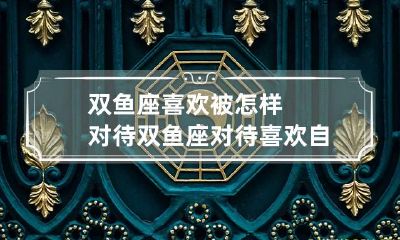 双鱼座喜欢被怎样对待 双鱼座对待喜欢自己的人