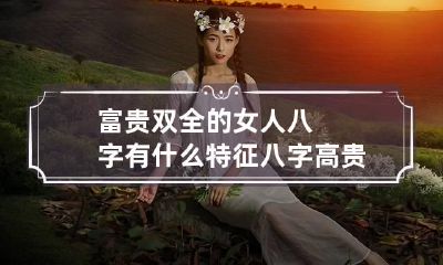 富贵双全的女人八字有什么特征 八字高贵的女人