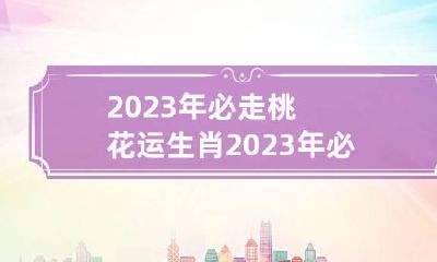 2023年必走桃花运生肖 2023年必走桃花运生肖鸡