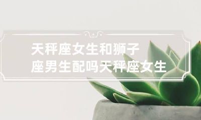 天秤座女生和狮子座男生配吗 天秤座女生和狮子座男生配吗
