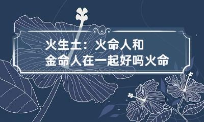 火生土：火命人和金命人在一起好吗 火命人和金命人合吗