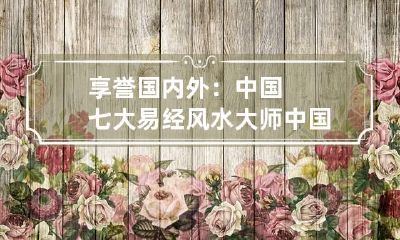 享誉国内外：中国七大易经风水大师 中国内地风水大师