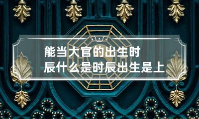能当大官的出生时辰 什么是时辰出生是上上等命格