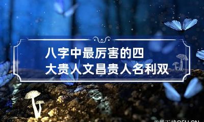 八字中最厉害的四大贵人 文昌贵人名利双收