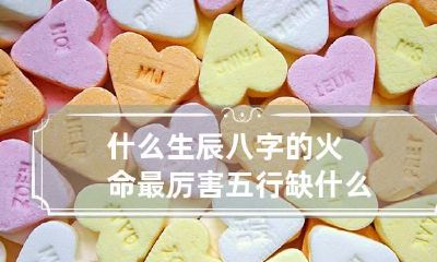 什么生辰八字的火命最厉害 五行缺什么