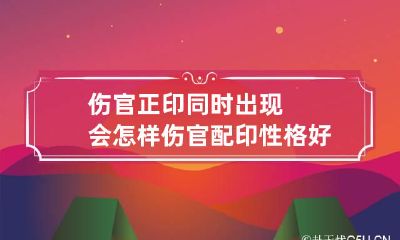 伤官正印同时出现会怎样 伤官配印性格好不好