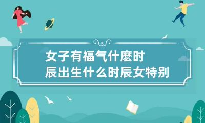 女子有福气什麽时辰出生 什么时辰女特别享福
