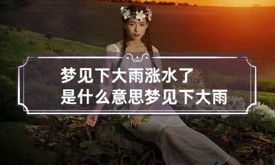 梦见下大雨涨水了是什么意思 梦见下大雨涨水了是什么征兆