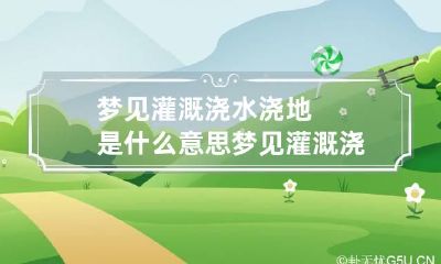 梦见灌溉浇水浇地是什么意思 梦见灌溉浇水浇地是什么意思周公解梦
