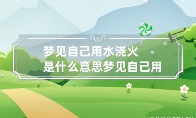 梦见自己用水浇火是什么意思 梦见自己用水浇火好吗