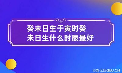 癸未日生于寅时 癸未日生什么时辰最好