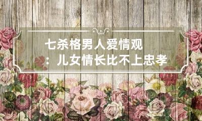 七杀格男人爱情观：儿女情长比不上忠孝节义