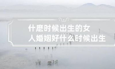 什麽时候出生的女人婚姻好 什么时候出生的女人最好命