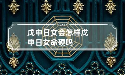 戊申日女会怎样 戊申日女命硬吗