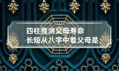 四柱推测父母寿命长短 从八字中看父母是否健康长寿