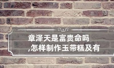 章泽天是富贵命吗,怎样制作玉带糕及有什么营养价值?