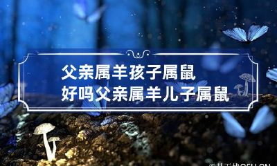 父亲属羊孩子属鼠好吗 父亲属羊儿子属鼠会相冲吗
