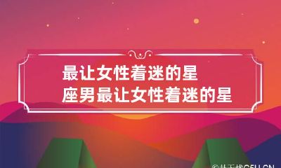 最让女性着迷的星座男 最让女性着迷的星座男排名