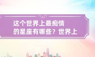 这个世界上最痴情的星座有哪些？ 世界上最痴情的人是谁