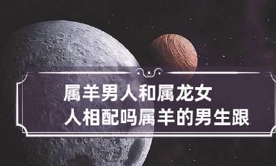 属羊男人和属龙女人相配吗 属羊的男生跟属龙的女生般配吗?
