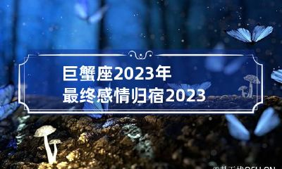 巨蟹座2023年最终感情归宿 2023年巨蟹座每月运势