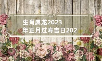 生肖属龙2023年正月过寿吉日 2023年属龙的几月出生最好