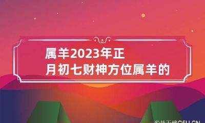 属羊2023年正月初七财神方位 属羊的正月初七好吗