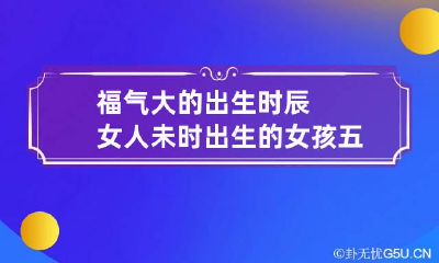 福气大的出生时辰女人 未时出生的女孩五行缺什么