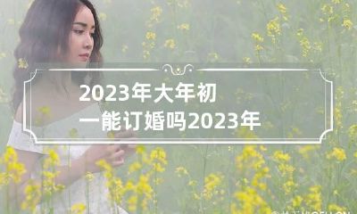 2023年大年初一能订婚吗 2023年大年初一是哪一天
