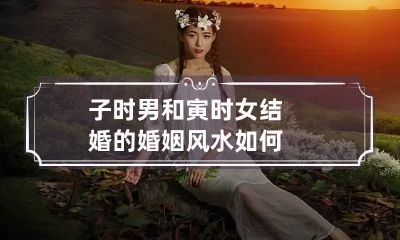 子时男和寅时女结婚的婚姻风水如何