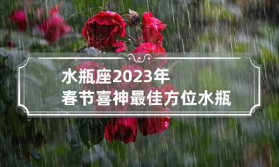 水瓶座2023年春节喜神最佳方位 水瓶座2023运势及运程