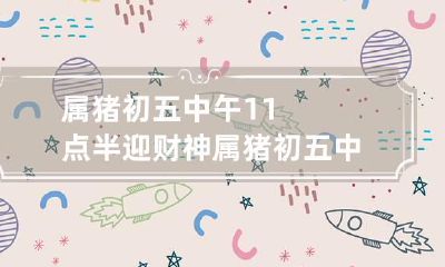 属猪初五中午11点半迎财神 属猪初五中午11点半迎财神吗