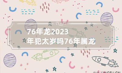 76年龙2023年犯太岁吗 76年属龙的2023年运势怎么样